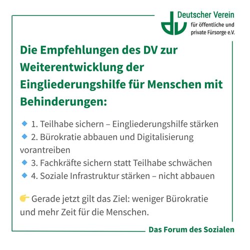 Grafik mit der Aufschrift: Die Empfehlungen des DV zur Weiterentwicklung der Eingliederungshilfe für Menschen mit Behinderungen: 🔹 1. Teilhabe sichern – Eingliederungshilfe stärken 🔹 2. Bürokratie abbauen und Digitalisierung vorantreiben 🔹 3. Fachkräfte sichern statt Teilhabe schwächen 🔹 4. Soziale Infrastruktur stärken – nicht abbauen. Gerade jetzt gilt das Ziel: weniger Bürokratie und mehr Zeit für die Menschen. Farbliche Gestaltung: grün, weiß und grau mit blauen Akzenten. – 