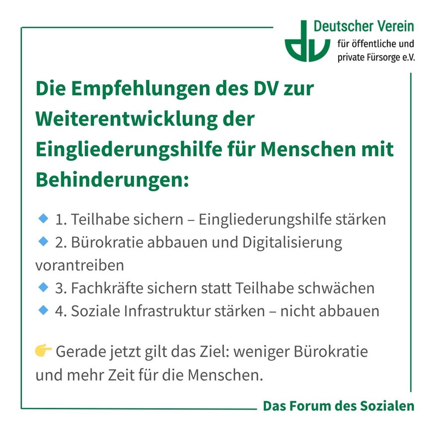 Grafik mit der Aufschrift: Die Empfehlungen des DV zur Weiterentwicklung der Eingliederungshilfe für Menschen mit Behinderungen: 🔹 1. Teilhabe sichern – Eingliederungshilfe stärken 🔹 2. Bürokratie abbauen und Digitalisierung vorantreiben 🔹 3. Fachkräfte sichern statt Teilhabe schwächen 🔹 4. Soziale Infrastruktur stärken – nicht abbauen. Gerade jetzt gilt das Ziel: weniger Bürokratie und mehr Zeit für die Menschen. Farbliche Gestaltung: grün, weiß und grau mit blauen Akzenten. – 