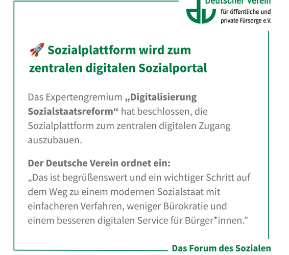 Grafik mit der Aufschrift: Das Expertengremium „Digitalisierung Sozialstaatsreform“ hat beschlossen, die Sozialplattform zum zentralen digitalen Zugang auszubauen. Der Deutsche Verein ordnet ein: „Das ist begrüßenswert und ein wichtiger Schritt auf dem Weg zu einem modernen Sozialstaat mit einfacheren Verfahren, weniger Bürokratie und einem besseren digitalen Service für Bürger*innen.”