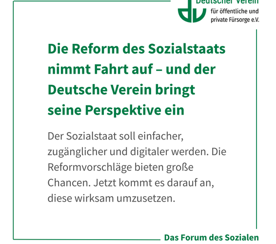 Grafik mit der Aufschrift: Die Reform des Sozialstaats nimmt Fahrt auf – und der Deutsche Verein bringt seine Perspektive ein Der Sozialstaat soll einfacher, zugänglicher und digitaler werden. Die Reformvorschläge bieten große Chancen. Jetzt kommt es darauf an, diese wirksam umzusetzen. Farbliche Gestaltung: weiß, grün und grau – 