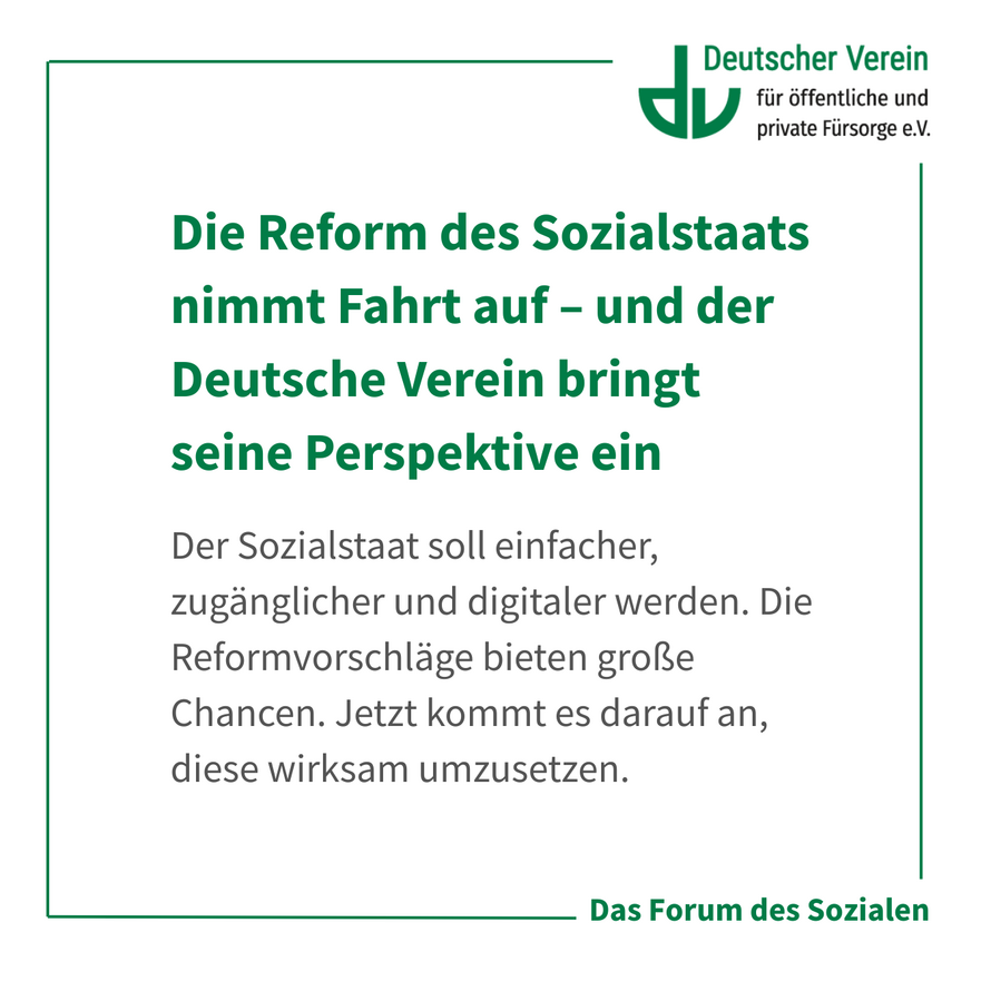Grafik mit der Aufschrift: Die Reform des Sozialstaats nimmt Fahrt auf – und der Deutsche Verein bringt seine Perspektive ein Der Sozialstaat soll einfacher, zugänglicher und digitaler werden. Die Reformvorschläge bieten große Chancen. Jetzt kommt es darauf an, diese wirksam umzusetzen. Farbliche Gestaltung: weiß, grün und grau – 